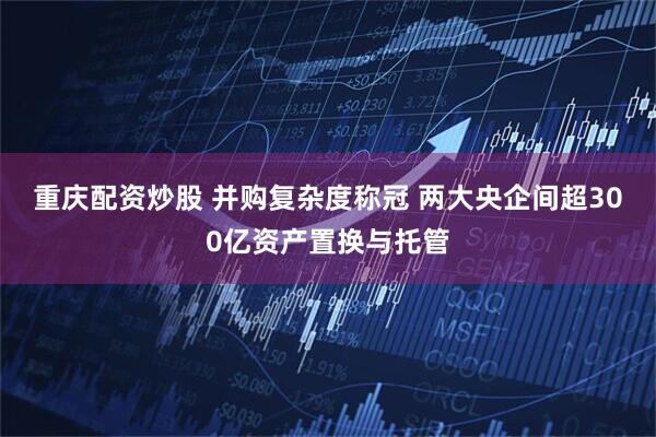 重庆配资炒股 并购复杂度称冠 两大央企间超300亿资产置换与托管