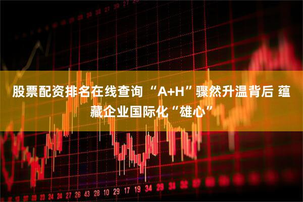 股票配资排名在线查询 “A+H”骤然升温背后 蕴藏企业国际化“雄心”