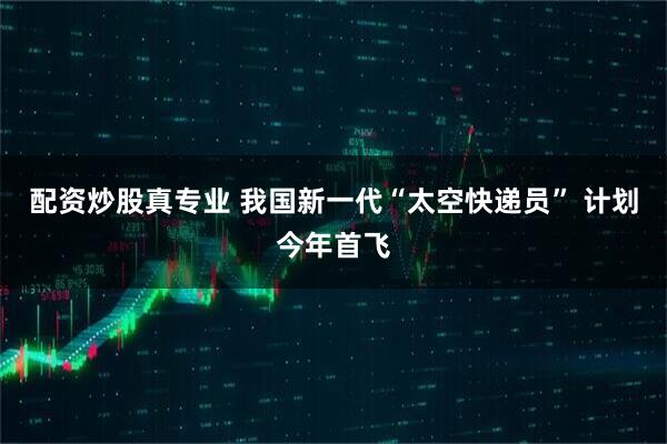 配资炒股真专业 我国新一代“太空快递员” 计划今年首飞