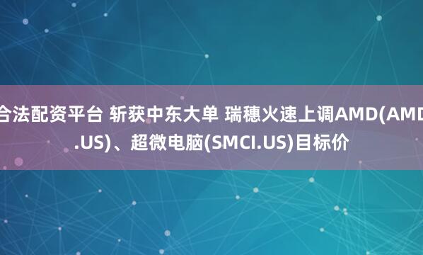 合法配资平台 斩获中东大单 瑞穗火速上调AMD(AMD.US)、超微电脑(SMCI.US)目标价
