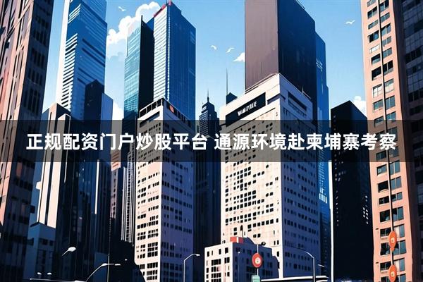 正规配资门户炒股平台 通源环境赴柬埔寨考察