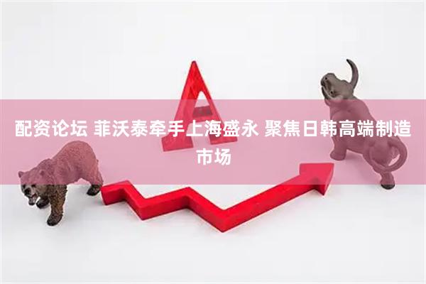 配资论坛 菲沃泰牵手上海盛永 聚焦日韩高端制造市场
