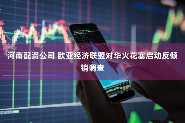 河南配资公司 欧亚经济联盟对华火花塞启动反倾销调查