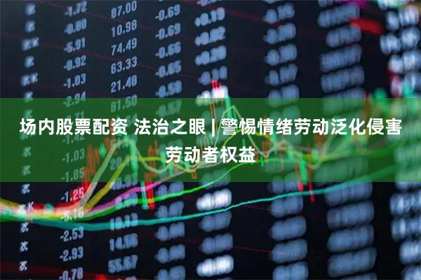场内股票配资 法治之眼 | 警惕情绪劳动泛化侵害劳动者权益