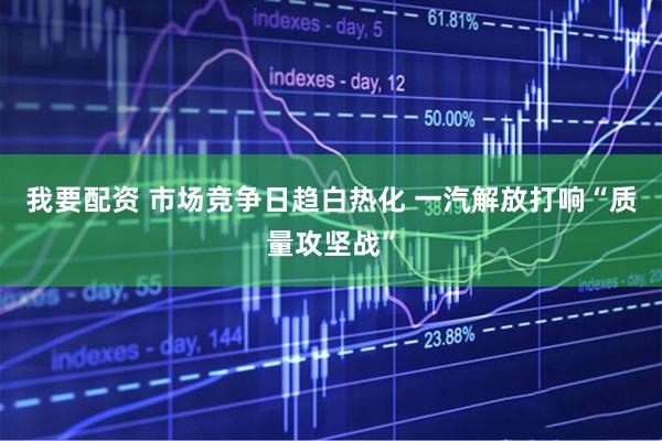 我要配资 市场竞争日趋白热化 一汽解放打响“质量攻坚战”