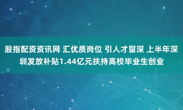 股指配资资讯网 汇优质岗位 引人才留深 上半年深圳发放补贴1.44亿元扶持高校毕业生创业