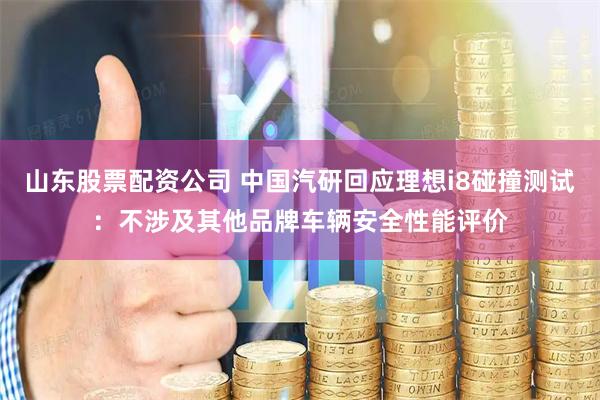 山东股票配资公司 中国汽研回应理想i8碰撞测试：不涉及其他品牌车辆安全性能评价