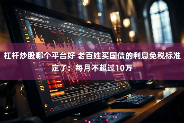 杠杆炒股哪个平台好 老百姓买国债的利息免税标准定了：每月不超过10万