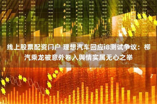 线上股票配资门户 理想汽车回应i8测试争议：柳汽乘龙被意外卷入舆情实属无心之举