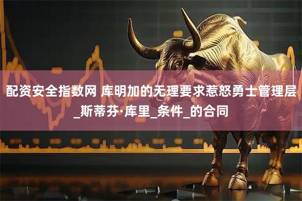 配资安全指数网 库明加的无理要求惹怒勇士管理层_斯蒂芬·库里_条件_的合同