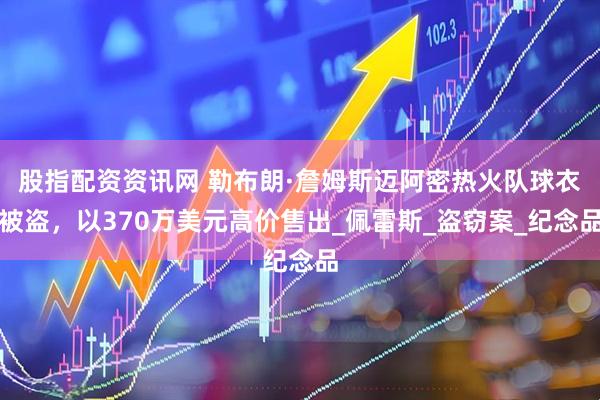 股指配资资讯网 勒布朗·詹姆斯迈阿密热火队球衣被盗，以370万美元高价售出_佩雷斯_盗窃案_纪念品