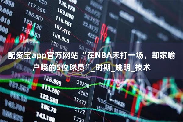 配资宝app官方网站 “在NBA未打一场，却家喻户晓的5位球员”_时期_姚明_技术
