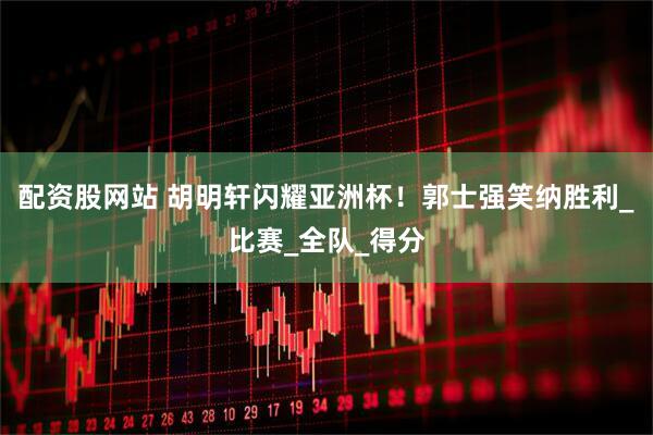 配资股网站 胡明轩闪耀亚洲杯！郭士强笑纳胜利_比赛_全队_得分