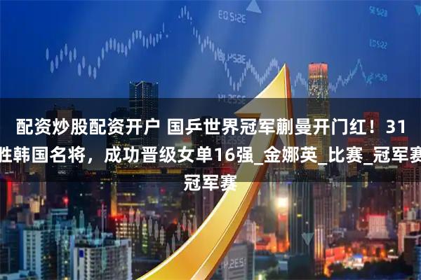 配资炒股配资开户 国乒世界冠军蒯曼开门红！31胜韩国名将，成功晋级女单16强_金娜英_比赛_冠军赛