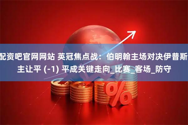 配资吧官网网站 英冠焦点战：伯明翰主场对决伊普斯 主让平 (-1) 平成关键走向_比赛_客场_防守