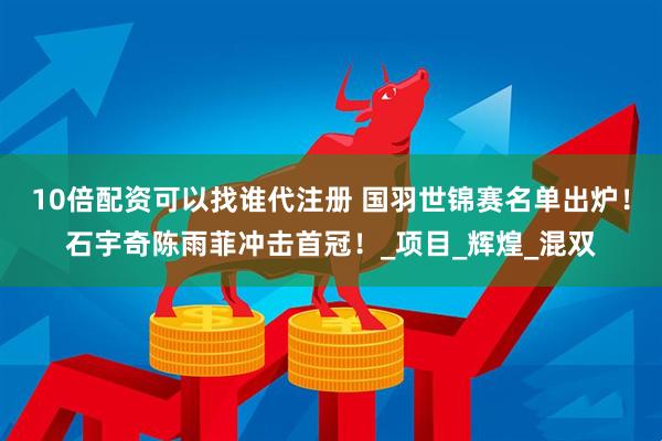 10倍配资可以找谁代注册 国羽世锦赛名单出炉！石宇奇陈雨菲冲击首冠！_项目_辉煌_混双