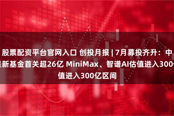 股票配资平台官网入口 创投月报 | 7月募投齐升：中科创星新基金首关超26亿 MiniMax、智谱AI估值进入300亿区间
