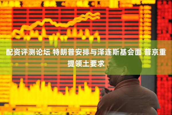 配资评测论坛 特朗普安排与泽连斯基会面 普京重提领土要求