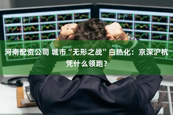 河南配资公司 城市“无形之战”白热化：京深沪杭凭什么领跑？