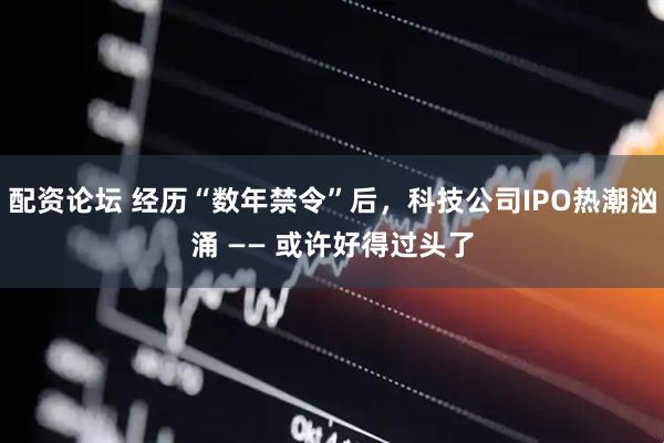 配资论坛 经历“数年禁令”后，科技公司IPO热潮汹涌 —— 或许好得过头了