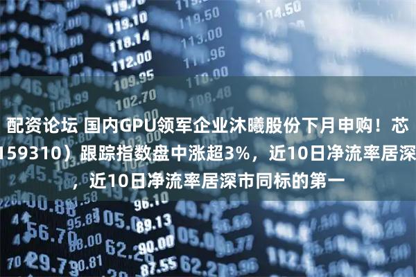配资论坛 国内GPU领军企业沐曦股份下月申购！芯片ETF天弘（159310）跟踪指数盘中涨超3%，近10日净流率居深市同标的第一