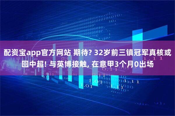 配资宝app官方网站 期待? 32岁前三镇冠军真核或回中超! 与英博接触, 在意甲3个月0出场