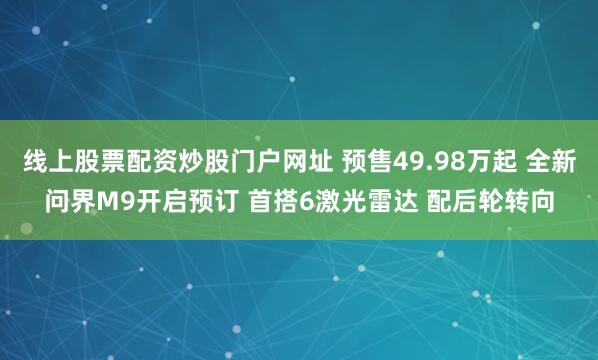 线上股票配资炒股门户网址 预售49.98万起 全新问界M9开启预订 首搭6激光雷达 配后轮转向
