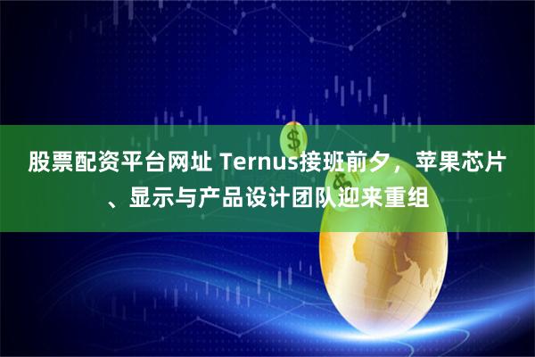 股票配资平台网址 Ternus接班前夕，苹果芯片、显示与产品设计团队迎来重组