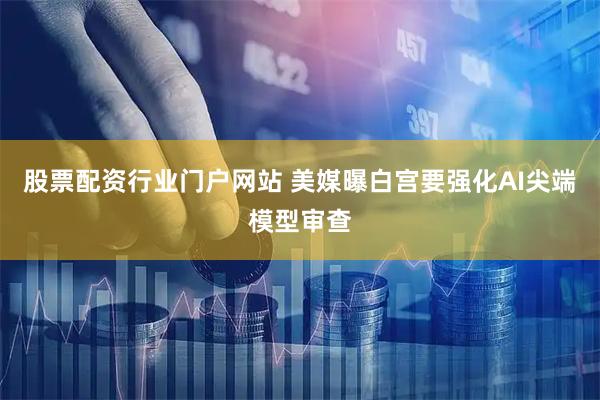 股票配资行业门户网站 美媒曝白宫要强化AI尖端模型审查