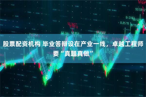 股票配资机构 毕业答辩设在产业一线，卓越工程师要“真题真做”