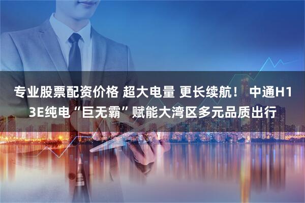 专业股票配资价格 超大电量 更长续航！ 中通H13E纯电“巨无霸”赋能大湾区多元品质出行