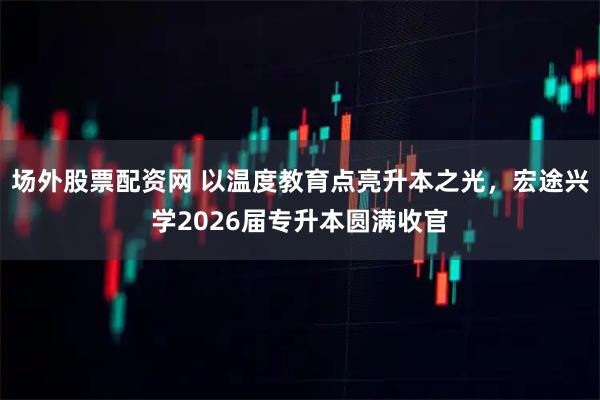 场外股票配资网 以温度教育点亮升本之光，宏途兴学2026届专升本圆满收官
